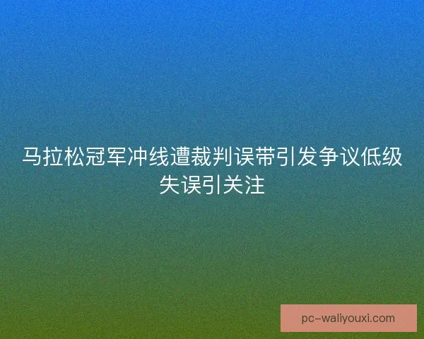 马拉松冠军冲线遭裁判误带引发争议低级失误引关注