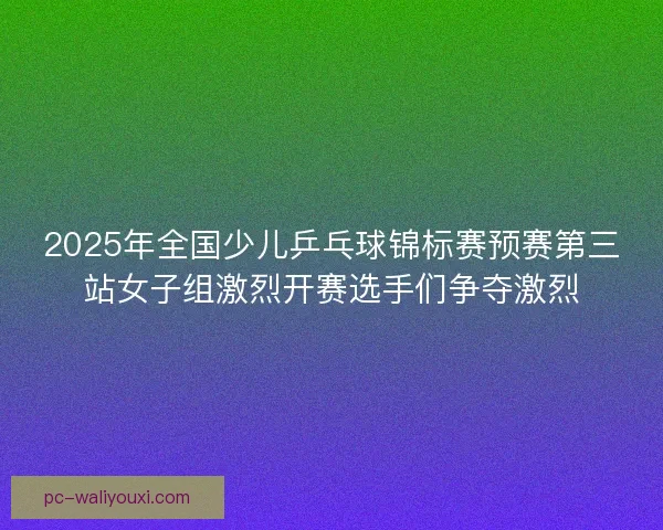 2025年全国少儿乒乓球锦标赛预赛第三站女子组激烈开赛选手们争夺激烈