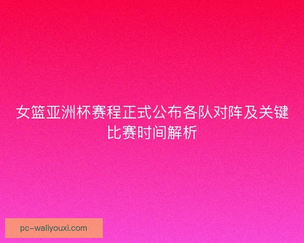女篮亚洲杯赛程正式公布各队对阵及关键比赛时间解析